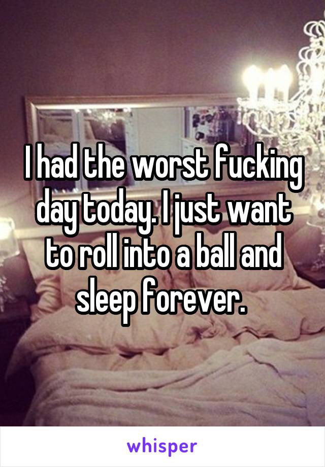 I had the worst fucking day today. I just want to roll into a ball and sleep forever. 