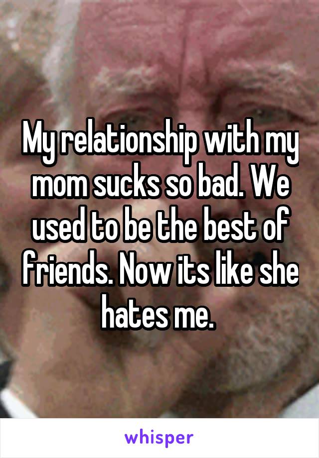My relationship with my mom sucks so bad. We used to be the best of friends. Now its like she hates me. 