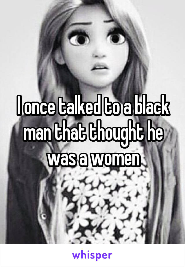 I once talked to a black man that thought he was a women