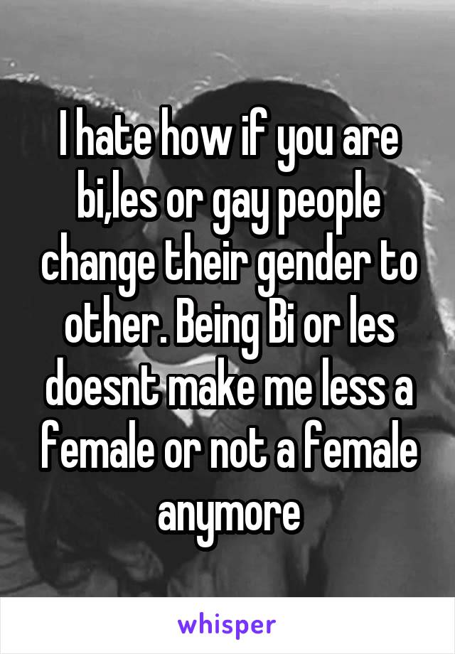 I hate how if you are bi,les or gay people change their gender to other. Being Bi or les doesnt make me less a female or not a female anymore