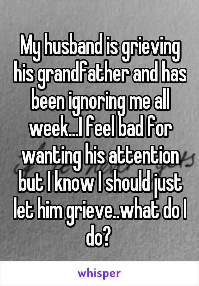 My husband is grieving his grandfather and has been ignoring me all week...I feel bad for wanting his attention but I know I should just let him grieve..what do I do? 
