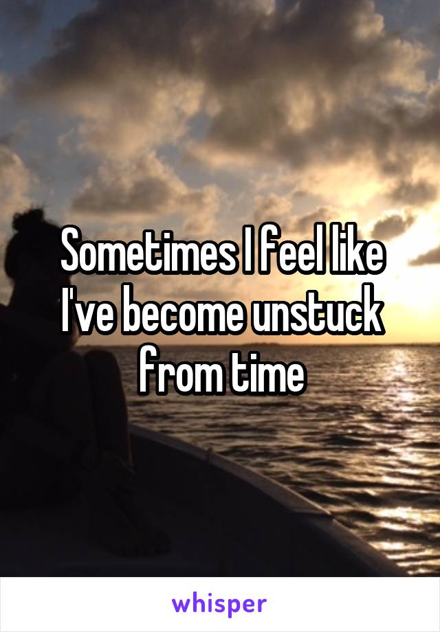 Sometimes I feel like I've become unstuck from time