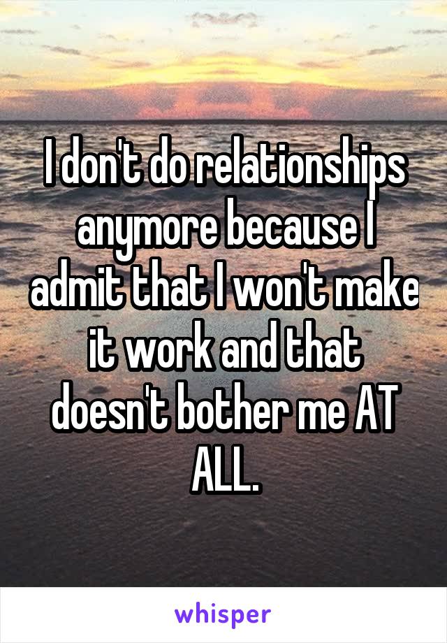 I don't do relationships anymore because I admit that I won't make it work and that doesn't bother me AT ALL.
