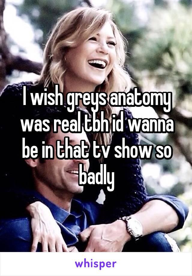 I wish greys anatomy was real tbh id wanna be in that tv show so badly