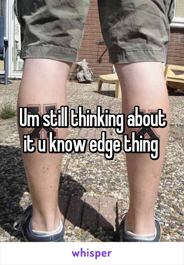 Um still thinking about it u know edge thing 