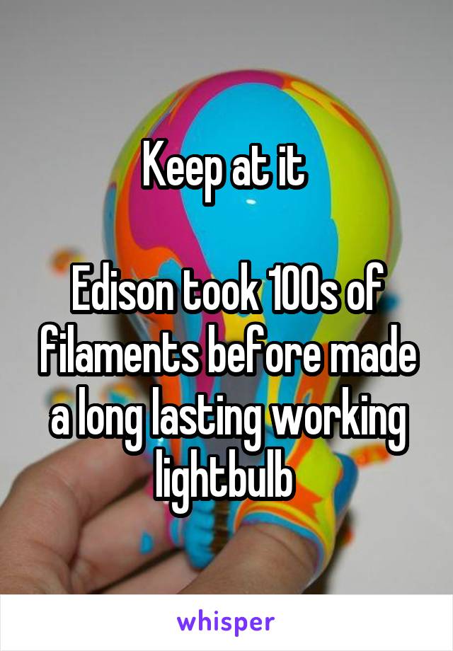 Keep at it 

Edison took 100s of filaments before made a long lasting working lightbulb 