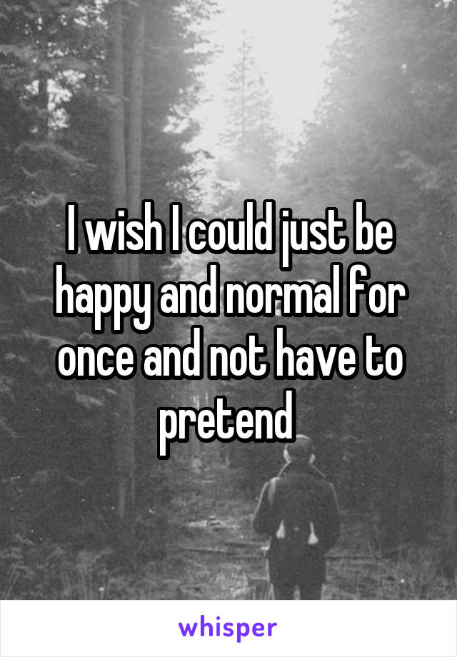 I wish I could just be happy and normal for once and not have to pretend 