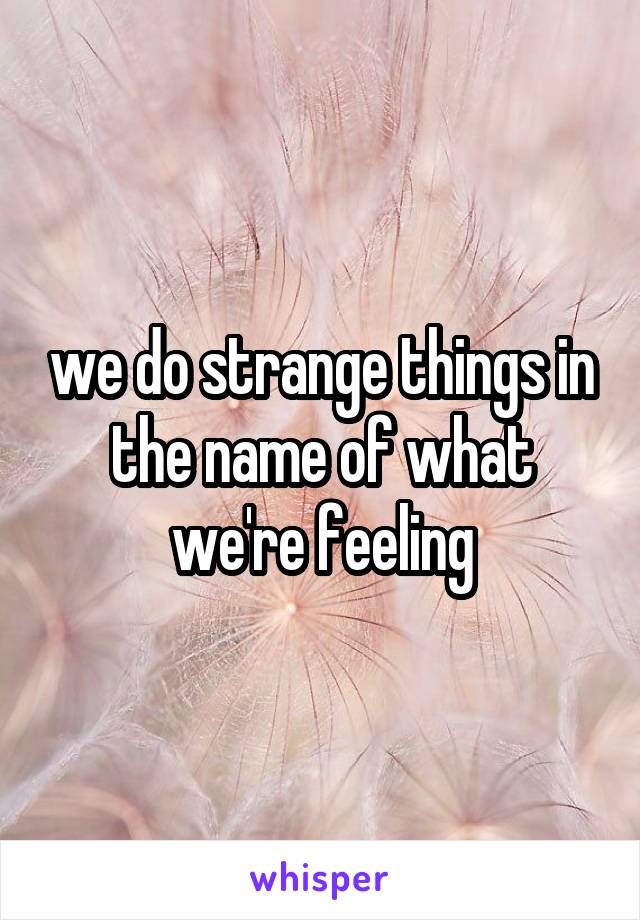 we do strange things in the name of what we're feeling