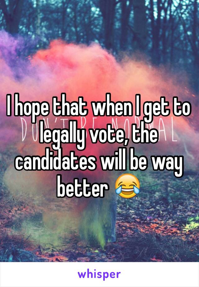 I hope that when I get to legally vote, the candidates will be way better 😂