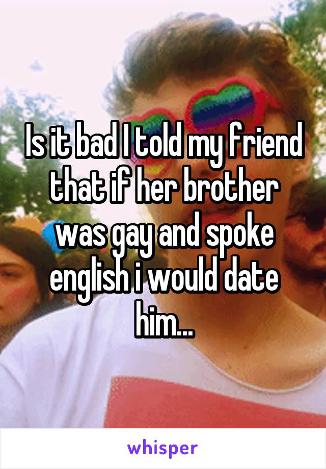Is it bad I told my friend that if her brother was gay and spoke english i would date him...