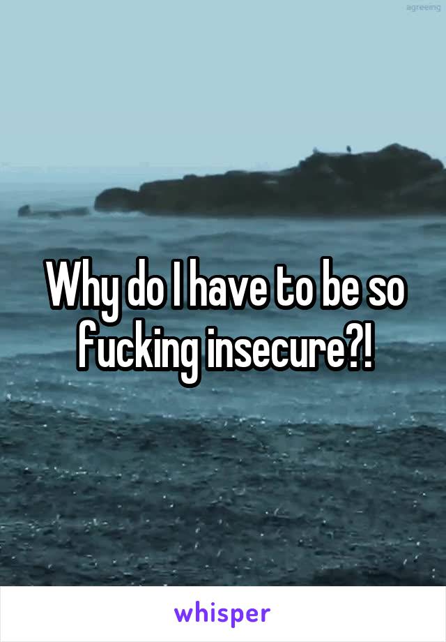 Why do I have to be so fucking insecure?!