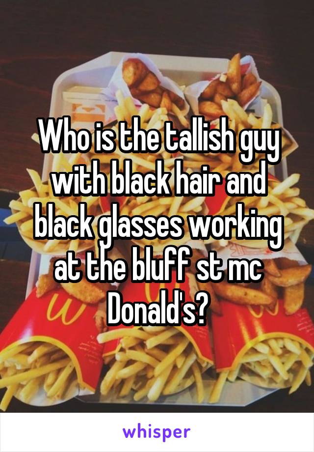 Who is the tallish guy with black hair and black glasses working at the bluff st mc Donald's?