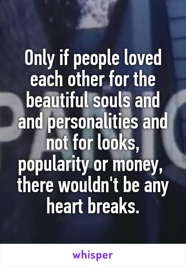Only if people loved each other for the beautiful souls and and personalities and not for looks, popularity or money,  there wouldn't be any heart breaks.