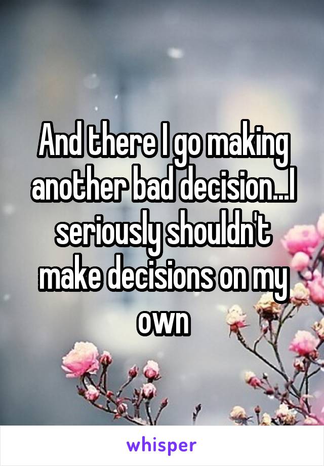 And there I go making another bad decision...I seriously shouldn't make decisions on my own
