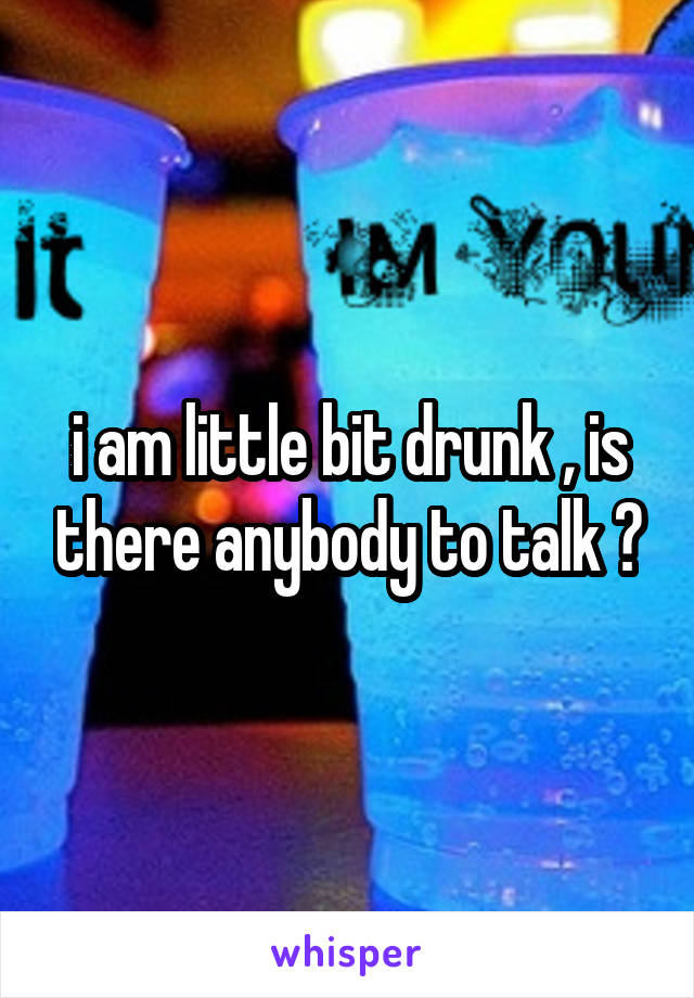 i am little bit drunk , is there anybody to talk ?
