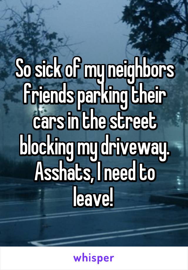 So sick of my neighbors friends parking their cars in the street blocking my driveway. Asshats, I need to leave! 