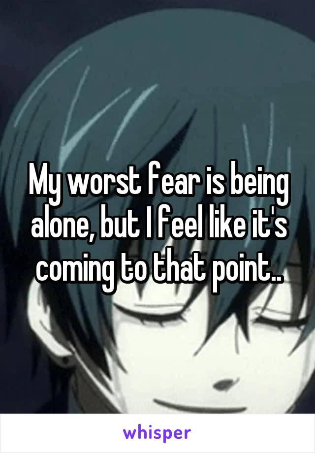 My worst fear is being alone, but I feel like it's coming to that point..