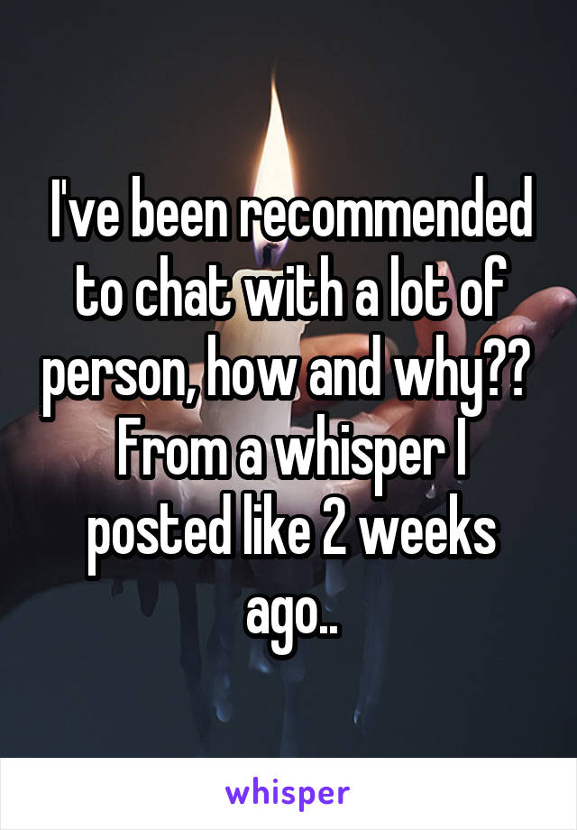 I've been recommended to chat with a lot of person, how and why?? 
From a whisper I posted like 2 weeks ago..
