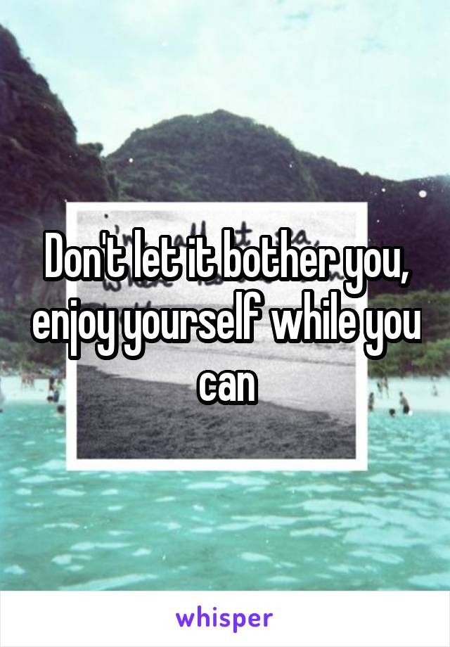 Don't let it bother you, enjoy yourself while you can