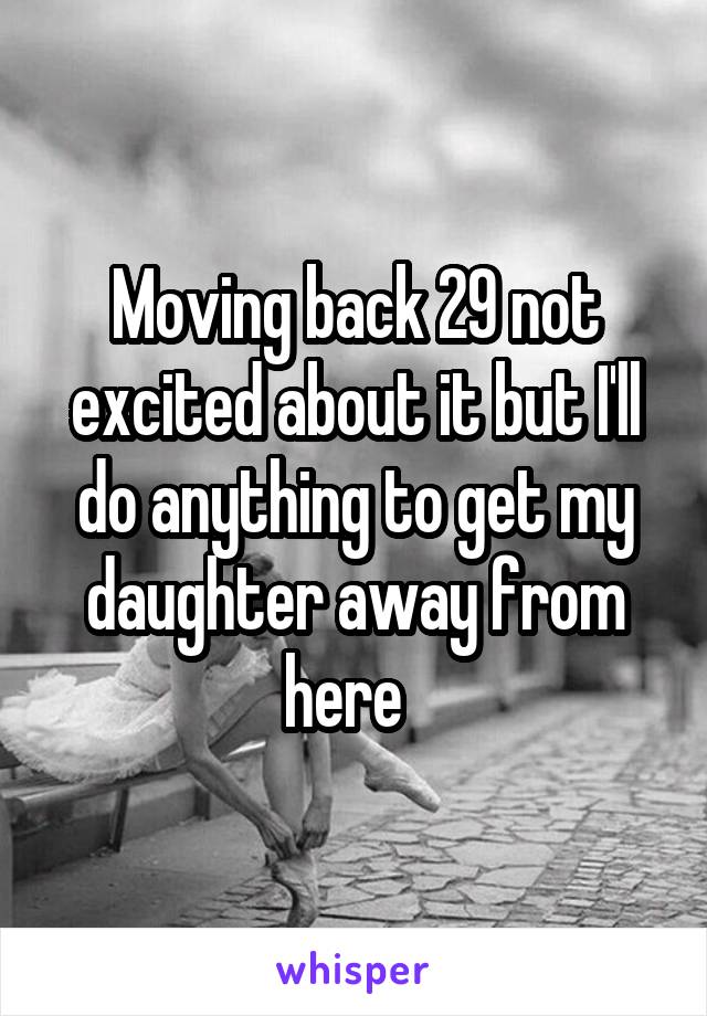 Moving back 29 not excited about it but I'll do anything to get my daughter away from here  