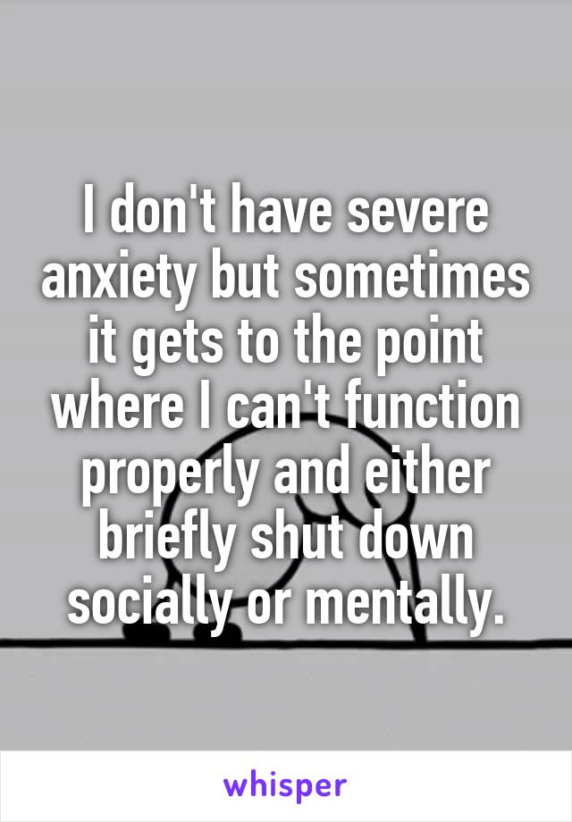 I don't have severe anxiety but sometimes it gets to the point where I can't function properly and either briefly shut down socially or mentally.