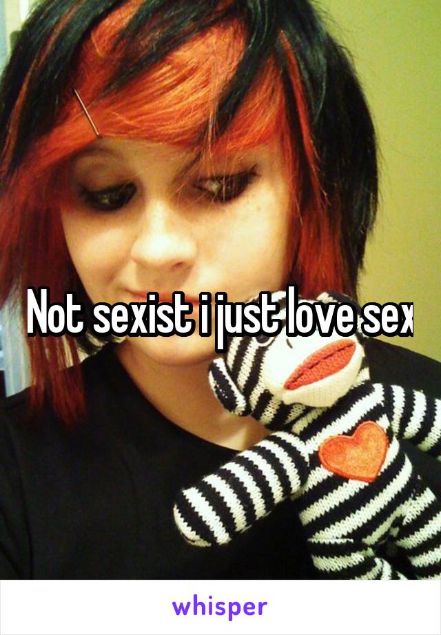 Not sexist i just love sex