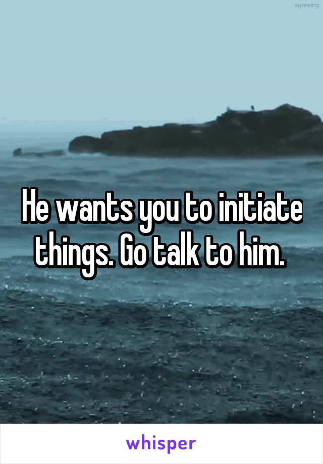He wants you to initiate things. Go talk to him. 