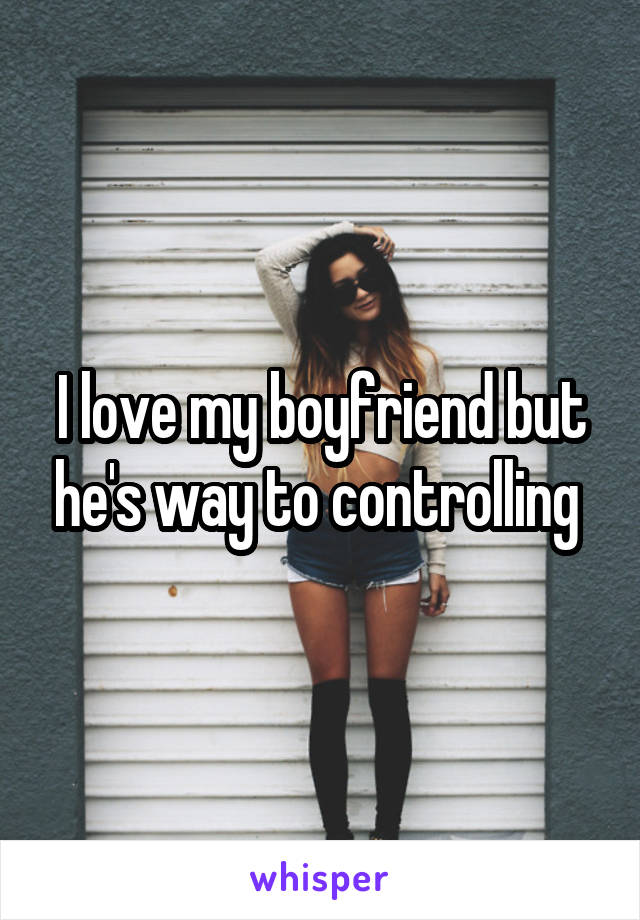 I love my boyfriend but he's way to controlling 