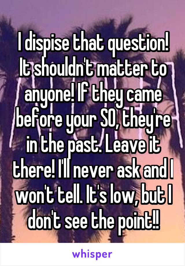 I dispise that question! It shouldn't matter to anyone! If they came before your SO, they're in the past. Leave it there! I'll never ask and I won't tell. It's low, but I don't see the point!!