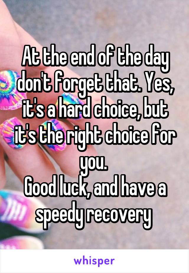 At the end of the day don't forget that. Yes, it's a hard choice, but it's the right choice for you. 
Good luck, and have a speedy recovery 