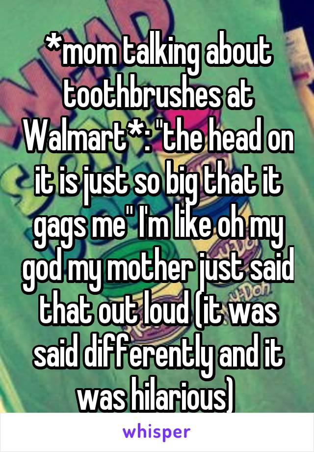 *mom talking about toothbrushes at Walmart*: "the head on it is just so big that it gags me" I'm like oh my god my mother just said that out loud (it was said differently and it was hilarious) 