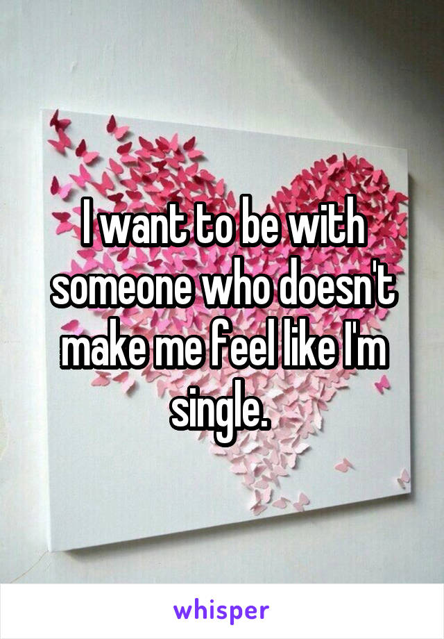 I want to be with someone who doesn't make me feel like I'm single. 