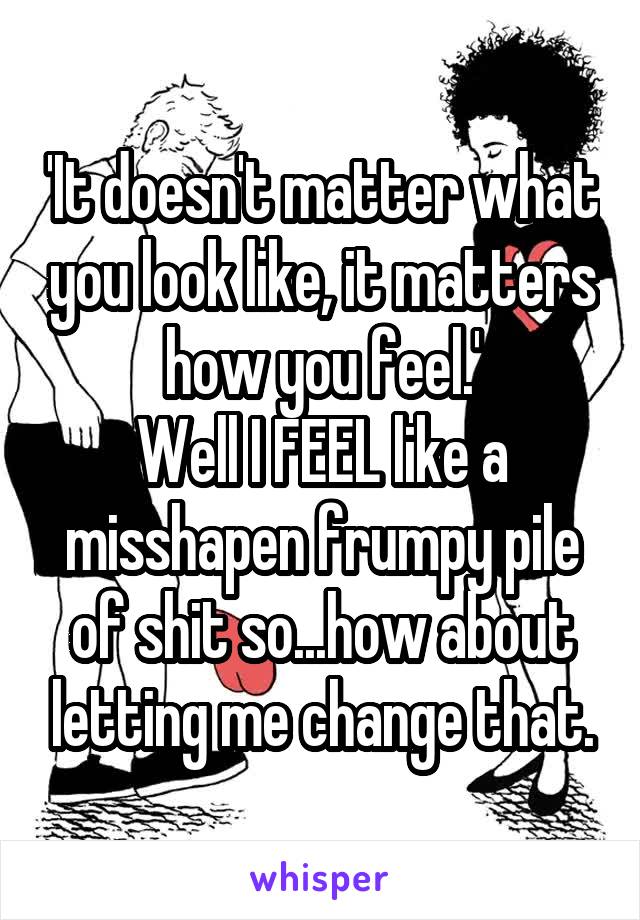 'It doesn't matter what you look like, it matters how you feel.'
Well I FEEL like a misshapen frumpy pile of shit so...how about letting me change that.