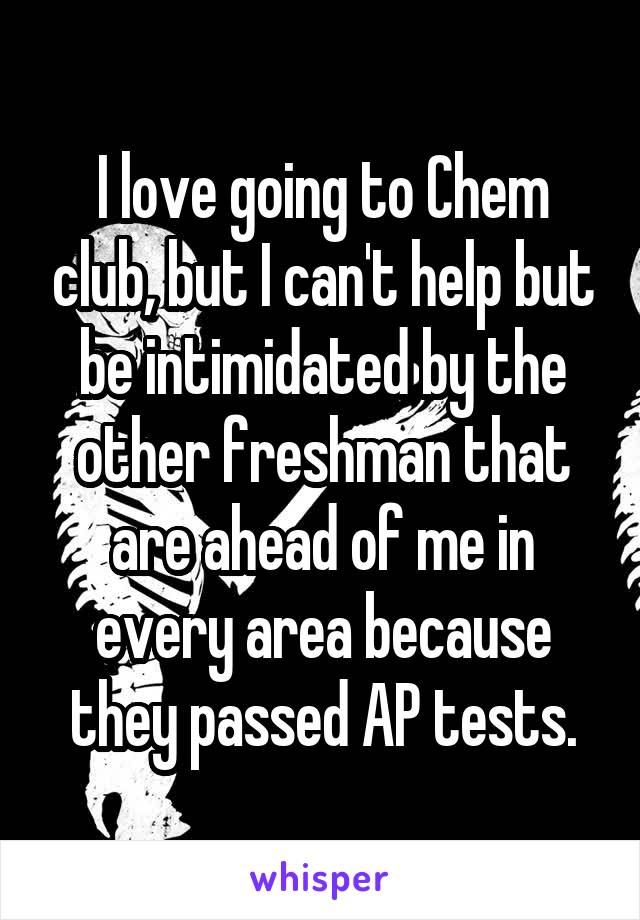 I love going to Chem club, but I can't help but be intimidated by the other freshman that are ahead of me in every area because they passed AP tests.