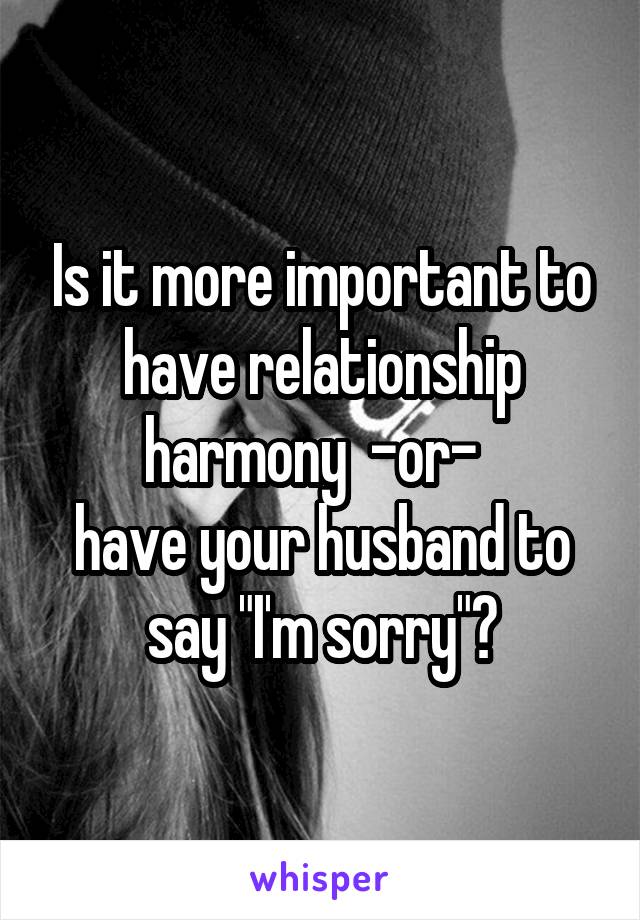 Is it more important to have relationship harmony  -or-  
have your husband to say "I'm sorry"?