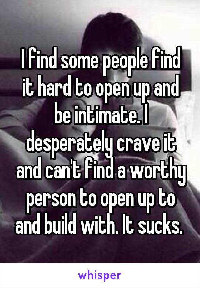 I find some people find it hard to open up and be intimate. I desperately crave it and can't find a worthy person to open up to and build with. It sucks. 
