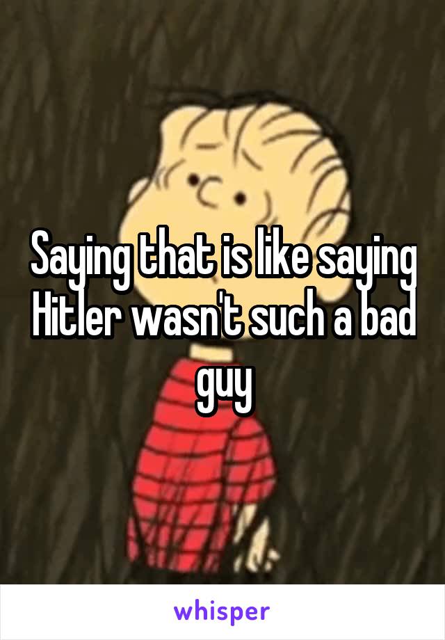 Saying that is like saying Hitler wasn't such a bad guy
