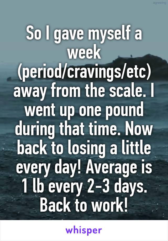 So I gave myself a week (period/cravings/etc) away from the scale. I went up one pound during that time. Now back to losing a little every day! Average is 1 lb every 2-3 days. Back to work!
