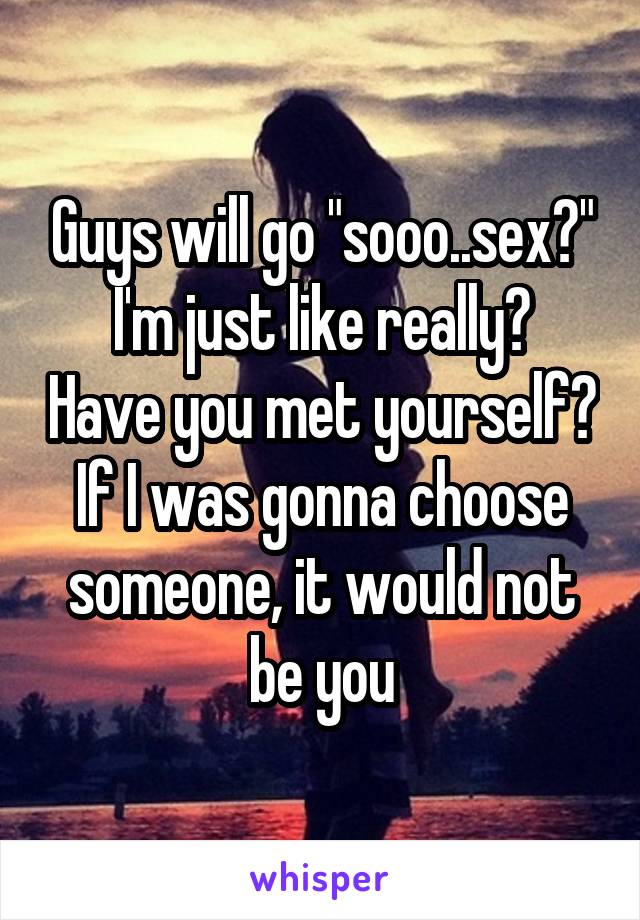 Guys will go "sooo..sex?"
I'm just like really? Have you met yourself? If I was gonna choose someone, it would not be you