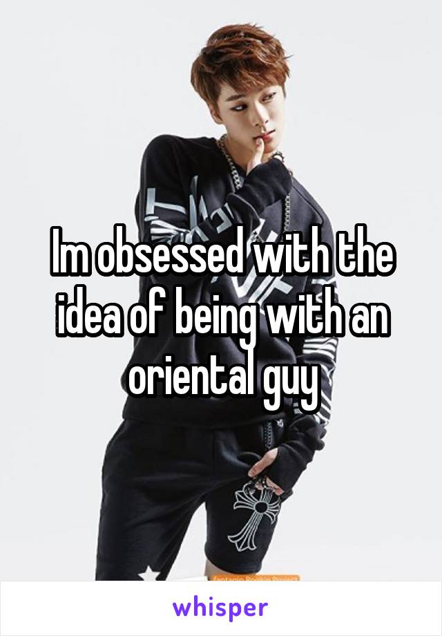 Im obsessed with the idea of being with an oriental guy
