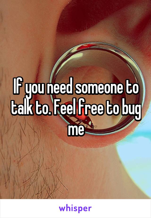 If you need someone to talk to. Feel free to bug me