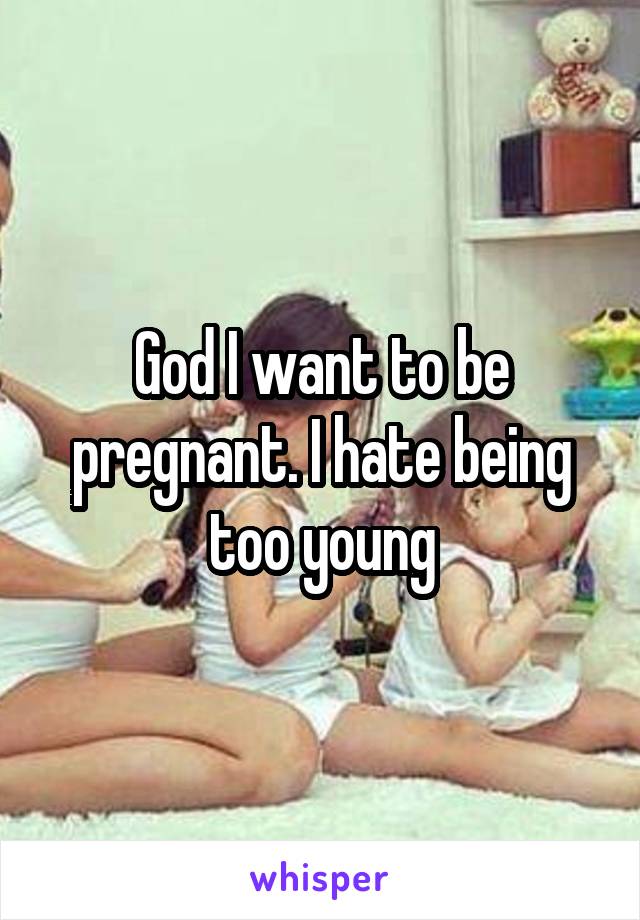 God I want to be pregnant. I hate being too young