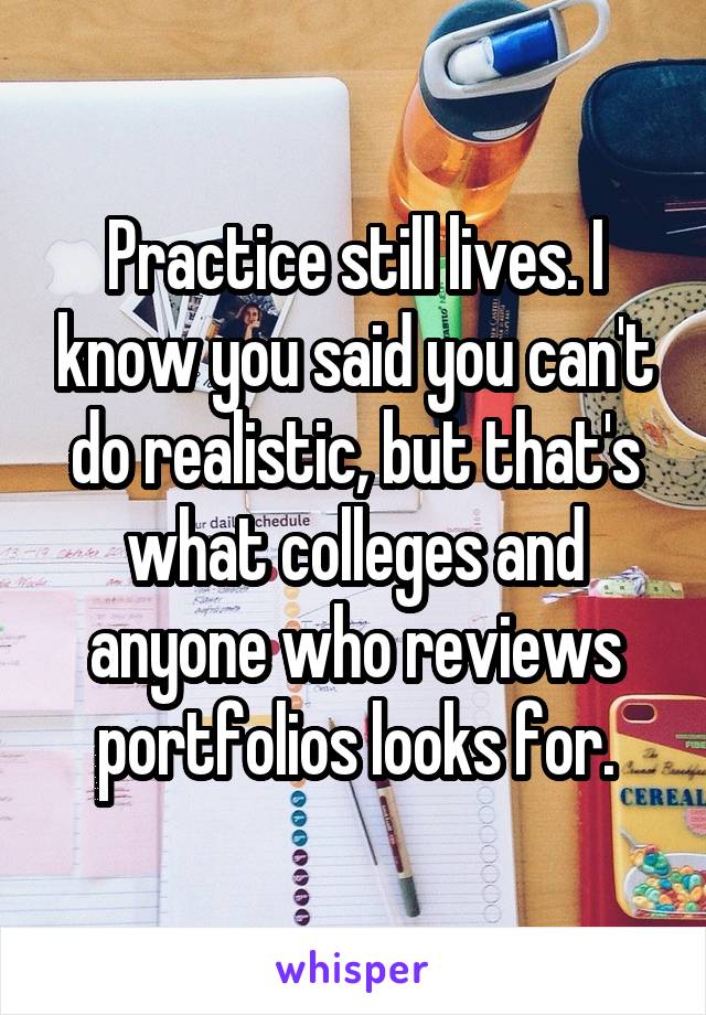 Practice still lives. I know you said you can't do realistic, but that's what colleges and anyone who reviews portfolios looks for.