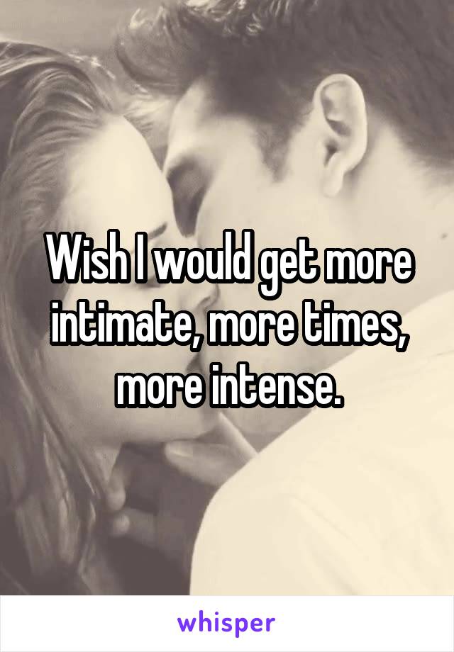 Wish I would get more intimate, more times, more intense.