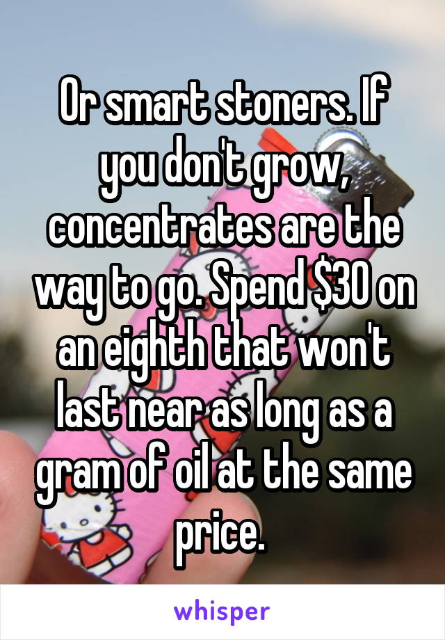 Or smart stoners. If you don't grow, concentrates are the way to go. Spend $30 on an eighth that won't last near as long as a gram of oil at the same price. 