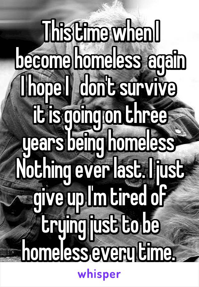 This time when I become homeless  again I hope I   don't survive  it is going on three years being homeless  Nothing ever last. I just give up I'm tired of trying just to be homeless every time. 