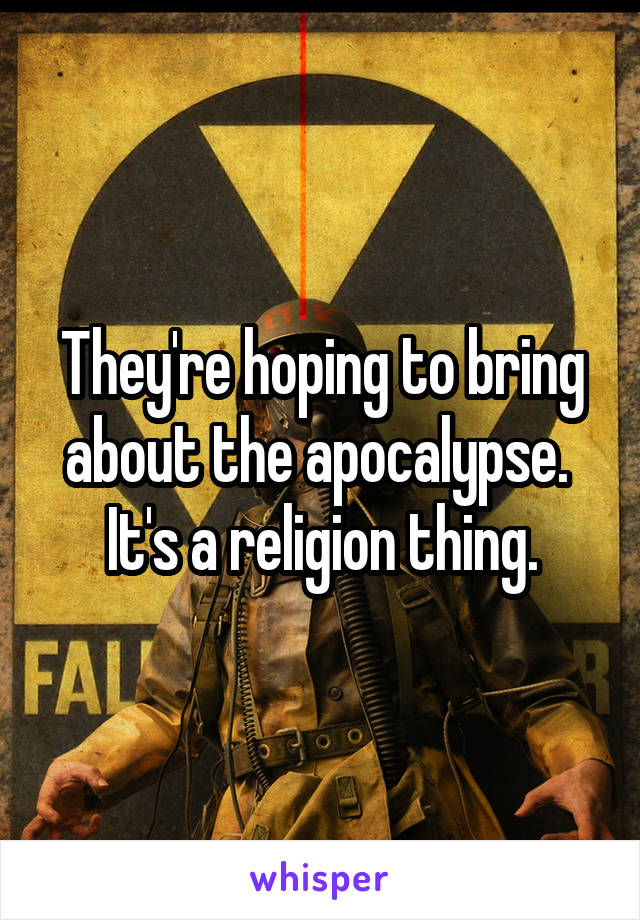 They're hoping to bring about the apocalypse.  It's a religion thing.