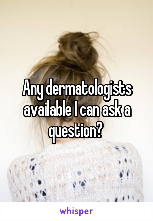 Any dermatologists available I can ask a question? 