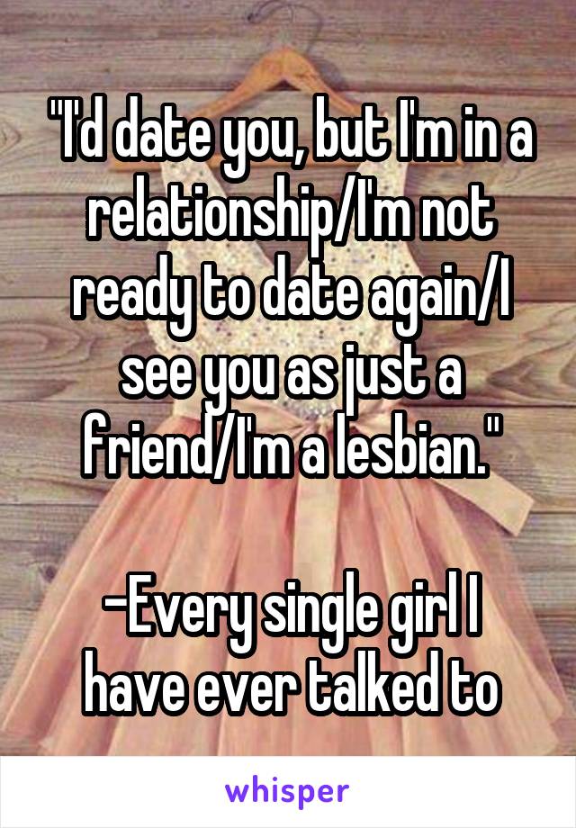 "I'd date you, but I'm in a relationship/I'm not ready to date again/I see you as just a friend/I'm a lesbian."

-Every single girl I have ever talked to