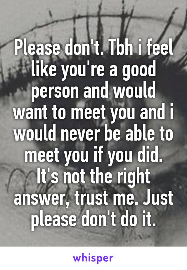 Please don't. Tbh i feel like you're a good person and would want to meet you and i would never be able to meet you if you did. It's not the right answer, trust me. Just please don't do it.